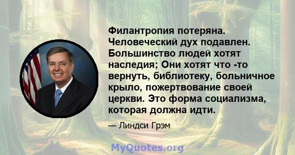 Филантропия потеряна. Человеческий дух подавлен. Большинство людей хотят наследия; Они хотят что -то вернуть, библиотеку, больничное крыло, пожертвование своей церкви. Это форма социализма, которая должна идти.