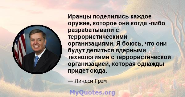 Иранцы поделились каждое оружие, которое они когда -либо разрабатывали с террористическими организациями. Я боюсь, что они будут делиться ядерными технологиями с террористической организацией, которая однажды придет