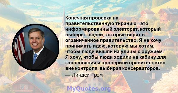 Конечная проверка на правительственную тиранию - это информированный электорат, который выберет людей, которые верят в ограниченное правительство. Я не хочу принимать идею, которую мы хотим, чтобы люди вышли на улицы с