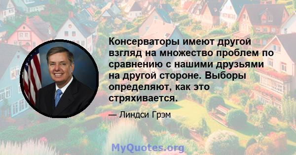 Консерваторы имеют другой взгляд на множество проблем по сравнению с нашими друзьями на другой стороне. Выборы определяют, как это стряхивается.