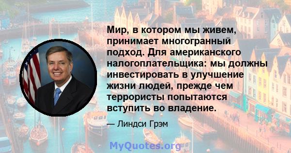 Мир, в котором мы живем, принимает многогранный подход. Для американского налогоплательщика: мы должны инвестировать в улучшение жизни людей, прежде чем террористы попытаются вступить во владение.