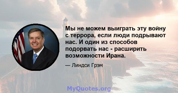 Мы не можем выиграть эту войну с террора, если люди подрывают нас. И один из способов подорвать нас - расширить возможности Ирана.