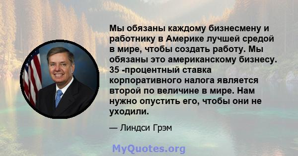 Мы обязаны каждому бизнесмену и работнику в Америке лучшей средой в мире, чтобы создать работу. Мы обязаны это американскому бизнесу. 35 -процентный ставка корпоративного налога является второй по величине в мире. Нам