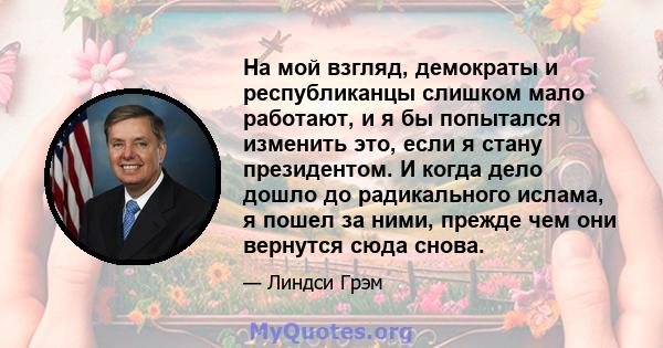 На мой взгляд, демократы и республиканцы слишком мало работают, и я бы попытался изменить это, если я стану президентом. И когда дело дошло до радикального ислама, я пошел за ними, прежде чем они вернутся сюда снова.