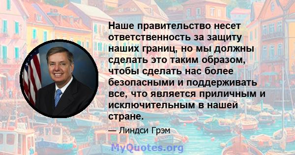 Наше правительство несет ответственность за защиту наших границ, но мы должны сделать это таким образом, чтобы сделать нас более безопасными и поддерживать все, что является приличным и исключительным в нашей стране.