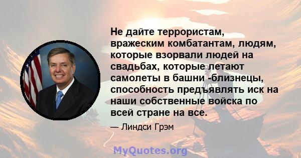 Не дайте террористам, вражеским комбатантам, людям, которые взорвали людей на свадьбах, которые летают самолеты в башни -близнецы, способность предъявлять иск на наши собственные войска по всей стране на все.