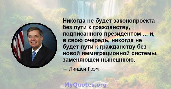 Никогда не будет законопроекта без пути к гражданству, подписанного президентом ... и, в свою очередь, никогда не будет пути к гражданству без новой иммиграционной системы, заменяющей нынешнюю.