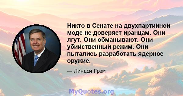 Никто в Сенате на двухпартийной моде не доверяет иранцам. Они лгут. Они обманывают. Они убийственный режим. Они пытались разработать ядерное оружие.