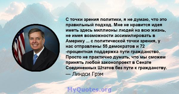 С точки зрения политики, я не думаю, что это правильный подход. Мне не нравится идея иметь здесь миллионы людей на всю жизнь, не имея возможности ассимилировать в Америку ... с политической точки зрения, у нас