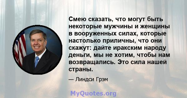 Смею сказать, что могут быть некоторые мужчины и женщины в вооруженных силах, которые настолько приличны, что они скажут: дайте иракским народу деньги, мы не хотим, чтобы нам возвращались. Это сила нашей страны.