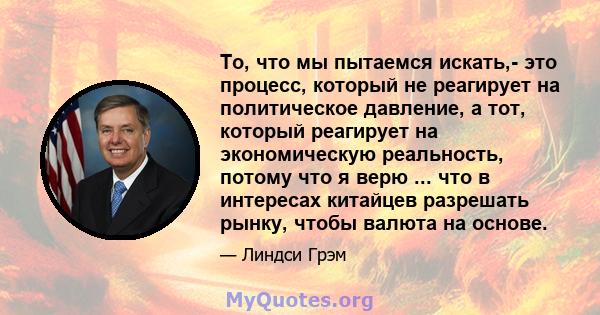 То, что мы пытаемся искать,- это процесс, который не реагирует на политическое давление, а тот, который реагирует на экономическую реальность, потому что я верю ... что в интересах китайцев разрешать рынку, чтобы валюта 