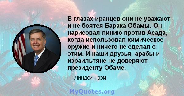 В глазах иранцев они не уважают и не боятся Барака Обамы. Он нарисовал линию против Асада, когда использовал химическое оружие и ничего не сделал с этим. И наши друзья, арабы и израильтяне не доверяют президенту Обаме.