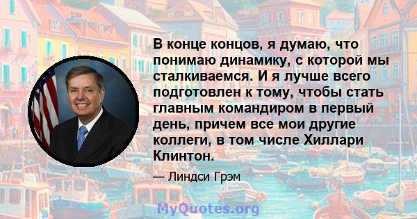 В конце концов, я думаю, что понимаю динамику, с которой мы сталкиваемся. И я лучше всего подготовлен к тому, чтобы стать главным командиром в первый день, причем все мои другие коллеги, в том числе Хиллари Клинтон.