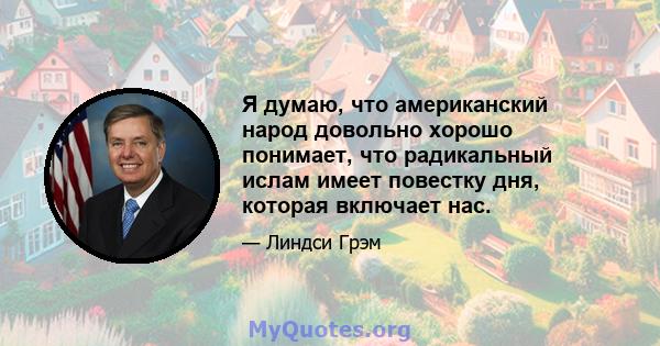 Я думаю, что американский народ довольно хорошо понимает, что радикальный ислам имеет повестку дня, которая включает нас.