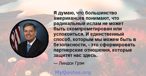 Я думаю, что большинство американцев понимают, что радикальный ислам не может быть скомпрометирован или успокоиться. И единственный способ, которым мы можем быть в безопасности, - это сформировать партнерские отношения, 