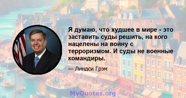 Я думаю, что худшее в мире - это заставить суды решить, на кого нацелены на войну с терроризмом. И суды не военные командиры.