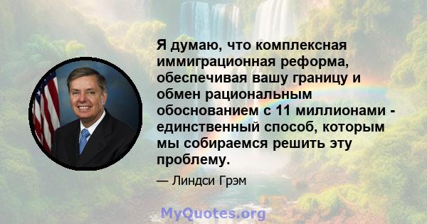 Я думаю, что комплексная иммиграционная реформа, обеспечивая вашу границу и обмен рациональным обоснованием с 11 миллионами - единственный способ, которым мы собираемся решить эту проблему.