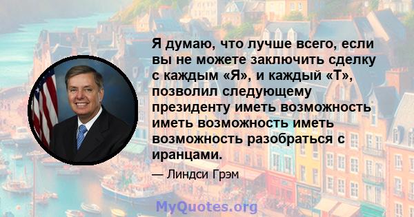 Я думаю, что лучше всего, если вы не можете заключить сделку с каждым «Я», и каждый «T», позволил следующему президенту иметь возможность иметь возможность иметь возможность разобраться с иранцами.