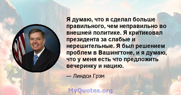 Я думаю, что я сделал больше правильного, чем неправильно во внешней политике. Я критиковал президента за слабые и нерешительные. Я был решением проблем в Вашингтоне, и я думаю, что у меня есть что предложить вечеринку