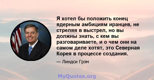 Я хотел бы положить конец ядерным амбициям иранцев, не стреляя в выстрел, но вы должны знать, с кем вы разговариваете, и о чем они на самом деле хотят, это Северная Корея в процессе создания.