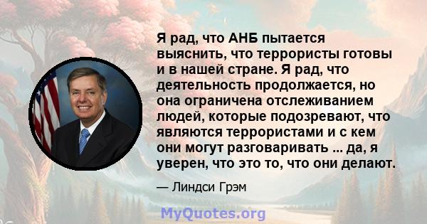 Я рад, что АНБ пытается выяснить, что террористы готовы и в нашей стране. Я рад, что деятельность продолжается, но она ограничена отслеживанием людей, которые подозревают, что являются террористами и с кем они могут