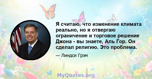 Я считаю, что изменение климата реально, но я отвергаю ограничение и торговое решение Джона - вы знаете, Аль Гор. Он сделал религию. Это проблема.