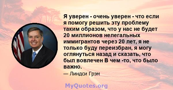 Я уверен - очень уверен - что если я помогу решить эту проблему таким образом, что у нас не будет 20 миллионов нелегальных иммигрантов через 20 лет, я не только буду переизбран, я могу оглянуться назад и сказать, что