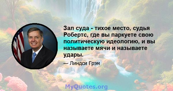 Зал суда - тихое место, судья Робертс, где вы паркуете свою политическую идеологию, и вы называете мячи и называете удары.