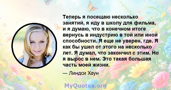 Теперь я посещаю несколько занятий, я иду в школу для фильма, и я думаю, что в конечном итоге вернусь в индустрию в той или иной способности. Я еще не уверен, где. Я как бы ушел от этого на несколько лет. Я думал, что