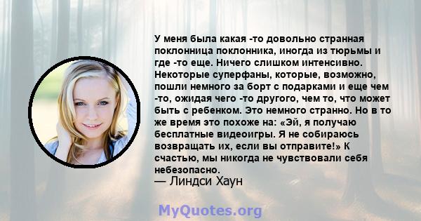 У меня была какая -то довольно странная поклонница поклонника, иногда из тюрьмы и где -то еще. Ничего слишком интенсивно. Некоторые суперфаны, которые, возможно, пошли немного за борт с подарками и еще чем -то, ожидая