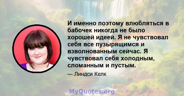 И именно поэтому влюбляться в бабочек никогда не было хорошей идеей. Я не чувствовал себя все пузырящимся и взволнованным сейчас. Я чувствовал себя холодным, сломанным и пустым.