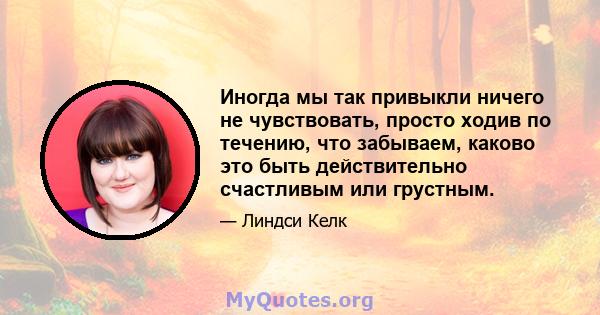 Иногда мы так привыкли ничего не чувствовать, просто ходив по течению, что забываем, каково это быть действительно счастливым или грустным.