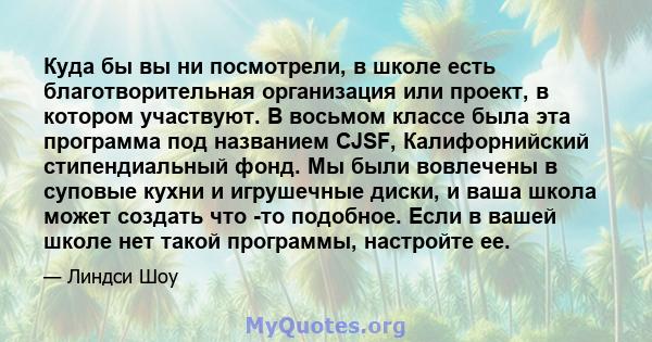 Куда бы вы ни посмотрели, в школе есть благотворительная организация или проект, в котором участвуют. В восьмом классе была эта программа под названием CJSF, Калифорнийский стипендиальный фонд. Мы были вовлечены в