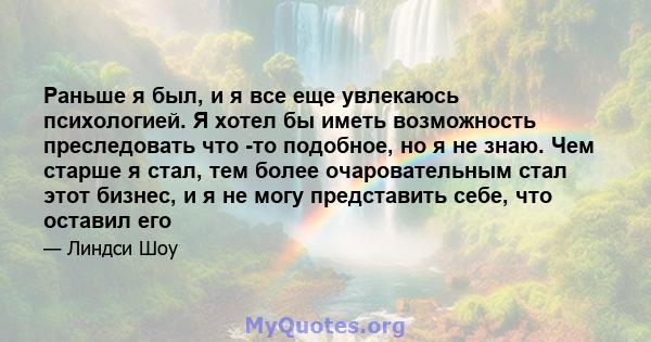 Раньше я был, и я все еще увлекаюсь психологией. Я хотел бы иметь возможность преследовать что -то подобное, но я не знаю. Чем старше я стал, тем более очаровательным стал этот бизнес, и я не могу представить себе, что