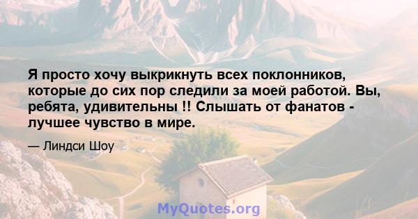 Я просто хочу выкрикнуть всех поклонников, которые до сих пор следили за моей работой. Вы, ребята, удивительны !! Слышать от фанатов - лучшее чувство в мире.