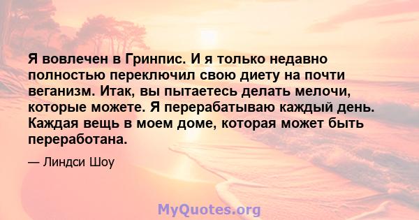 Я вовлечен в Гринпис. И я только недавно полностью переключил свою диету на почти веганизм. Итак, вы пытаетесь делать мелочи, которые можете. Я перерабатываю каждый день. Каждая вещь в моем доме, которая может быть