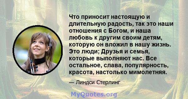 Что приносит настоящую и длительную радость, так это наши отношения с Богом, и наша любовь к другим своим детям, которую он вложил в нашу жизнь. Это люди; Друзья и семья, которые выполняют нас. Все остальное, слава,