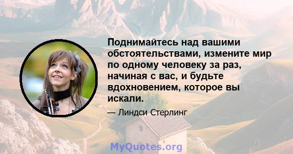 Поднимайтесь над вашими обстоятельствами, измените мир по одному человеку за раз, начиная с вас, и будьте вдохновением, которое вы искали.