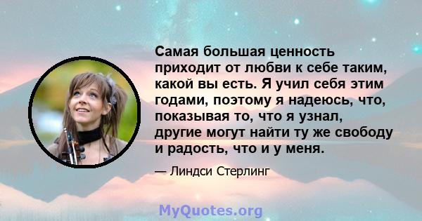 Самая большая ценность приходит от любви к себе таким, какой вы есть. Я учил себя этим годами, поэтому я надеюсь, что, показывая то, что я узнал, другие могут найти ту же свободу и радость, что и у меня.