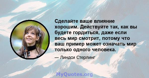 Сделайте ваше влияние хорошим. Действуйте так, как вы будете гордиться, даже если весь мир смотрит, потому что ваш пример может означать мир только одного человека.