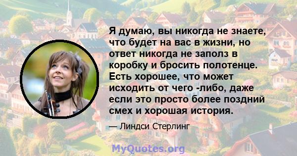 Я думаю, вы никогда не знаете, что будет на вас в жизни, но ответ никогда не заполз в коробку и бросить полотенце. Есть хорошее, что может исходить от чего -либо, даже если это просто более поздний смех и хорошая