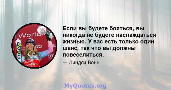 Если вы будете бояться, вы никогда не будете наслаждаться жизнью. У вас есть только один шанс, так что вы должны повеселиться.