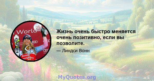 Жизнь очень быстро меняется очень позитивно, если вы позволите.