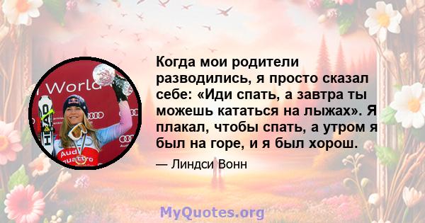 Когда мои родители разводились, я просто сказал себе: «Иди спать, а завтра ты можешь кататься на лыжах». Я плакал, чтобы спать, а утром я был на горе, и я был хорош.