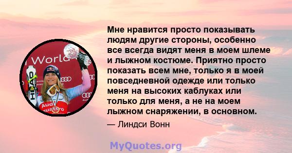 Мне нравится просто показывать людям другие стороны, особенно все всегда видят меня в моем шлеме и лыжном костюме. Приятно просто показать всем мне, только я в моей повседневной одежде или только меня на высоких