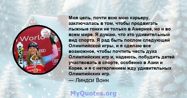 Моя цель, почти всю мою карьеру, заключалась в том, чтобы продвигать лыжные гонки не только в Америке, но и во всем мире. Я думаю, что это удивительный вид спорта. Я рад быть послом следующей Олимпийской игры, и я