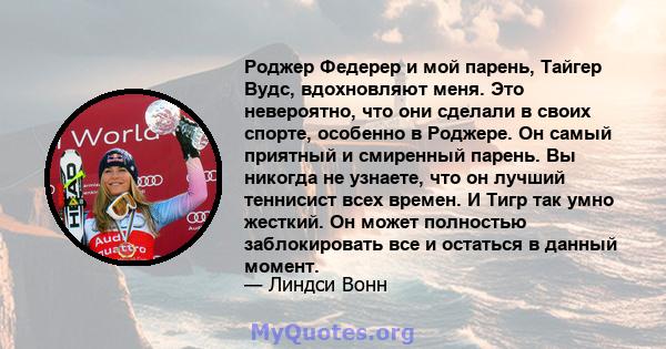 Роджер Федерер и мой парень, Тайгер Вудс, вдохновляют меня. Это невероятно, что они сделали в своих спорте, особенно в Роджере. Он самый приятный и смиренный парень. Вы никогда не узнаете, что он лучший теннисист всех