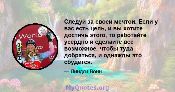 Следуй за своей мечтой. Если у вас есть цель, и вы хотите достичь этого, то работайте усердно и сделайте все возможное, чтобы туда добраться, и однажды это сбудется.