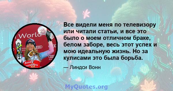 Все видели меня по телевизору или читали статьи, и все это было о моем отличном браке, белом заборе, весь этот успех и мою идеальную жизнь. Но за кулисами это была борьба.