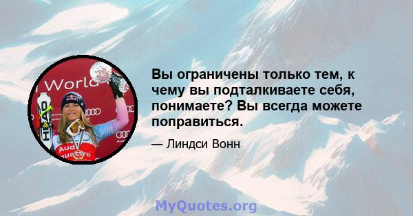 Вы ограничены только тем, к чему вы подталкиваете себя, понимаете? Вы всегда можете поправиться.